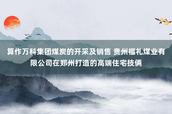 算作万科集团煤炭的开采及销售 贵州福礼煤业有限公司在郑州打造的高端住宅技俩