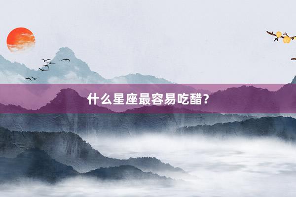 什么星座最容易吃醋？